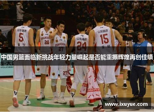 中国男篮面临新挑战年轻力量崛起是否能重振辉煌再创佳绩
