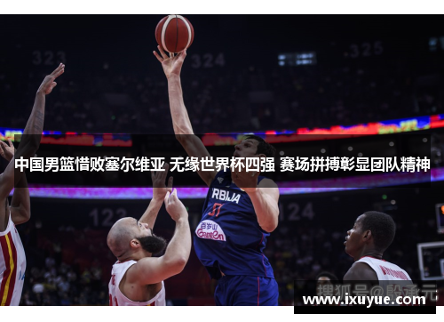 中国男篮惜败塞尔维亚 无缘世界杯四强 赛场拼搏彰显团队精神