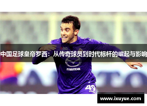 中国足球皇帝罗西：从传奇球员到时代标杆的崛起与影响