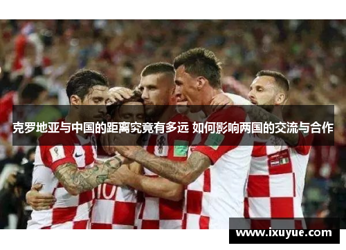 克罗地亚与中国的距离究竟有多远 如何影响两国的交流与合作