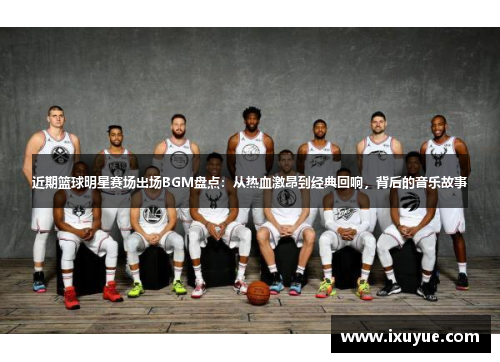 近期篮球明星赛场出场BGM盘点：从热血激昂到经典回响，背后的音乐故事