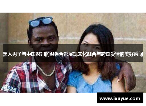 黑人男子与中国媳妇的温馨合影展现文化融合与跨国爱情的美好瞬间