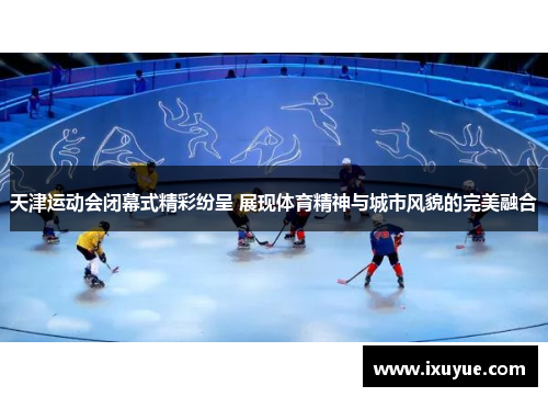 天津运动会闭幕式精彩纷呈 展现体育精神与城市风貌的完美融合