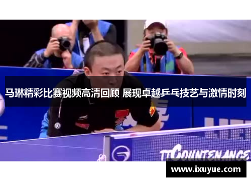 马琳精彩比赛视频高清回顾 展现卓越乒乓技艺与激情时刻